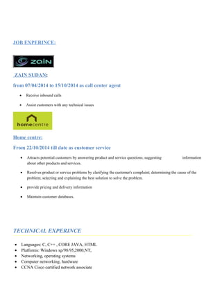 JOB EXPERINCE:
ZAIN SUDAN:
from 07/04/2014 to 15/10/2014 as call center agent
• Receive inbound calls
• Assist customers with any technical issues
Home centre:
From 22/10/2014 till date as customer service
• Attracts potential customers by answering product and service questions; suggesting information
about other products and services.
• Resolves product or service problems by clarifying the customer's complaint; determining the cause of the
problem; selecting and explaining the best solution to solve the problem.
• provide pricing and delivery information
• Maintain customer databases.
TECHNICAL EXPERINCE
• Languages: C, C++ , CORE JAVA, HTML
• Platforms: Windows xp/98/95,2000,NT,
• Networking, operating systems
• Computer networking, hardware
• CCNA Cisco certified network associate
 