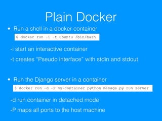 Plain Docker
• Run a shell in a docker container 
 
-i start an interactive container 
-t creates “Pseudo interface” with stdin and stdout
• Run the Django server in a container 
 
-d run container in detached mode 
-P maps all ports to the host machine
$ docker run -i -t ubuntu /bin/bash
$ docker run -d -P my-container python manage.py run server
 