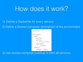 How does it work?
1) Deﬁne a Dockerﬁle for every service
2) Deﬁne a Docker compose description of the environment
3) Use docker-compose build/up to start all services
version: '2'
services:
web:
build: .
ports:
- "5000:5000"
volumes:
- .:/code
redis:
image: redis
 