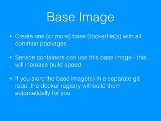 Base Image
• Create one (or more) base Dockerﬁle(s) with all
common packages
• Service containers can use this base image - this
will increase build speed
• If you store the base image(s) in a separate git
repo, the docker registry will build them
automatically for you
 