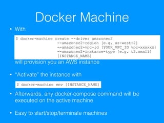 Docker Machine
• With 
 
 
 
 
will provision you an AWS instance
• “Activate” the instance with 
• Afterwards, any docker-compose command will be
executed on the active machine
• Easy to start/stop/terminate machines
$ docker-machine create --driver amazonec2  
--amazonec2-region [e.g. us-west-2]  
--amazonec2-vpc-id [YOUR_VPC_ID vpc-xxxxxx]  
--amazonec2-instance-type [e.g. t2.small]
[INSTANCE_NAME]
$ docker-machine env [INSTANCE_NAME]
 