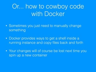 Or... how to cowboy code
with Docker
• Sometimes you just need to manually change
something
• Docker provides ways to get a shell inside a
running instance and copy ﬁles back and forth
• Your changes will of course be lost next time you
spin up a new container
 