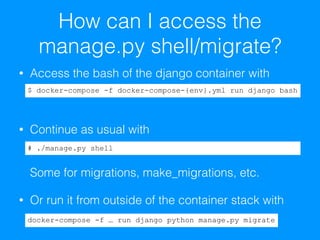 How can I access the
manage.py shell/migrate?
• Access the bash of the django container with 
 
• Continue as usual with 
 
 
Some for migrations, make_migrations, etc.
• Or run it from outside of the container stack with
$ docker-compose -f docker-compose-{env}.yml run django bash
# ./manage.py shell
docker-compose -f … run django python manage.py migrate
 