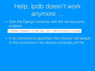 Help, ipdb doesn’t work
anymore …
• Start the Django container with the service ports
enabled 
• If no command is speciﬁed, then Docker will default
to the command in the docker-compose.yml ﬁle
$ docker-compose -f dev.yml run --service-ports django
 