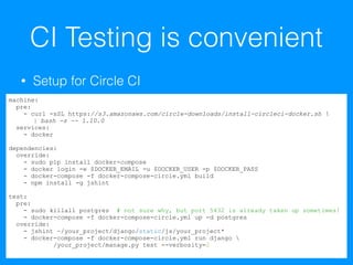 CI Testing is convenient
• Setup for Circle CI
machine:
pre:
- curl -sSL https://s3.amazonaws.com/circle-downloads/install-circleci-docker.sh 
| bash -s -- 1.10.0
services:
- docker
dependencies:
override:
- sudo pip install docker-compose
- docker login -e $DOCKER_EMAIL -u $DOCKER_USER -p $DOCKER_PASS
- docker-compose -f docker-compose-circle.yml build
- npm install -g jshint
test:
pre:
- sudo killall postgres # not sure why, but port 5432 is already taken up sometimes!
- docker-compose -f docker-compose-circle.yml up -d postgres
override:
- jshint ~/your_project/django/static/js/your_project*
- docker-compose -f docker-compose-circle.yml run django 
/your_project/manage.py test --verbosity=2
 
