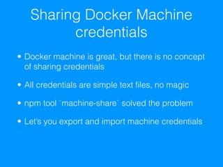 Sharing Docker Machine
credentials
• Docker machine is great, but there is no concept
of sharing credentials
• All credentials are simple text ﬁles, no magic
• npm tool `machine-share` solved the problem
• Let’s you export and import machine credentials
 