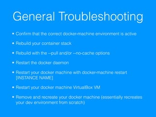 General Troubleshooting
• Conﬁrm that the correct docker-machine environment is active
• Rebuild your container stack
• Rebuild with the --pull and/or --no-cache options
• Restart the docker daemon
• Restart your docker machine with docker-machine restart
[INSTANCE NAME]
• Restart your docker machine VirtualBox VM
• Remove and recreate your docker machine (essentially recreates
your dev environment from scratch)
 