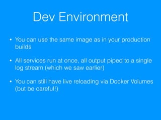 Dev Environment
• You can use the same image as in your production
builds
• All services run at once, all output piped to a single
log stream (which we saw earlier)
• You can still have live reloading via Docker Volumes
(but be careful!)
 