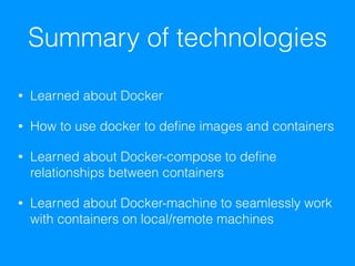 Summary of technologies
• Learned about Docker
• How to use docker to deﬁne images and containers
• Learned about Docker-compose to deﬁne
relationships between containers
• Learned about Docker-machine to seamlessly work
with containers on local/remote machines
 