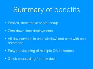 Summary of beneﬁts
• Explicit, declarative server setup
• Zero down time deployments
• All dev services in one "window" and start with one
command
• Easy provisioning of multiple QA instances
• Quick onboarding for new devs
 