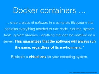 Docker containers …
… wrap a piece of software in a complete ﬁlesystem that
contains everything needed to run: code, runtime, system
tools, system libraries – anything that can be installed on a
server. This guarantees that the software will always run
the same, regardless of its environment. *
Basically a virtual env for your operating system.
* from https://www.docker.com/what-docker
 