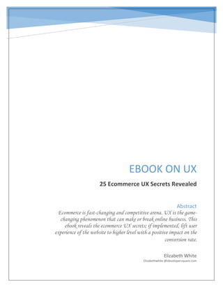 EBOOK ON UX
25 Ecommerce UX Secrets Revealed
Elizabeth White
Elizabethwhite @idevelopersquare.com
Abstract
Ecommerce is fast-changing and competitive arena. UX is the game-
changing phenomenon that can make or break online business. This
ebook reveals the ecommerce UX secrets; if implemented, lift user
experience of the website to higher level with a positive impact on the
conversion rate.
 