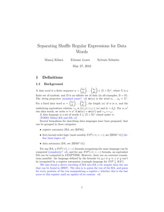 Separating Shuﬄe Regular Expressions for Data
Words
Manoj Kilaru Etienne Lozes Sylvain Schmitz
May 27, 2016
1 Deﬁnitions
1.1 Background
A data word is a ﬁnite sequence w =
a1
d1
. . .
an
dn
∈ (Σ × D)∗
, where Σ is a
ﬁnite set of symbols, and D is an inﬁnite set of data (in all examples, D = N).
The string projection [standard name? -el] str(w) is the word a1 . . . an ∈ Σ∗
.
For a ﬁxed data word w =
a1
d1
. . .
an
dn
, the length |w| of w is n, and the
underlying equivalence relation ∼w is {(i, j) | i, j ≤ |w| and di = dj}. For w, w
two data words, we write w ≈ w if str(w) = str(w ) and ∼w=∼w .
A data language is a set of words L ⊆ (Σ × D)∗
closed under ≈.
[TODO: Deﬁne RA and DA -el]
Several formalisms for describing data languages have been proposed, that
can be grouped in three categories
• register automata (RA, see [KF94])
• ﬁrst/second order logic (most notably FO2
(+1, <, ∼), see [BDM+
11]) [de-
ﬁne these logics -el]
• data automata (DA, see [BDM+
11])
For any RA, a FO2
(+1, <, ∼) formula recognizing the same language can be
computed [complexity? -el], and for any FO2
(+1, <, ∼) formula, an equivalent
DA can be computed in 2-EXPTIME. However, there are no converse transla-
tions possible: the language deﬁned by the formula ∀x, y.x = y ⇒ x ∼ y can’t
be recognized by a register automaton (example language for FO2
RA?).
[We also found a direct encoding of RA into DA a bit simpler than the one
that can be found in [BS07]. The idea is to guess the run of the RA, and guess
for every position of the run manipulating a register r whether this is the last
acces to this register until an update of its content. -el]
1
 