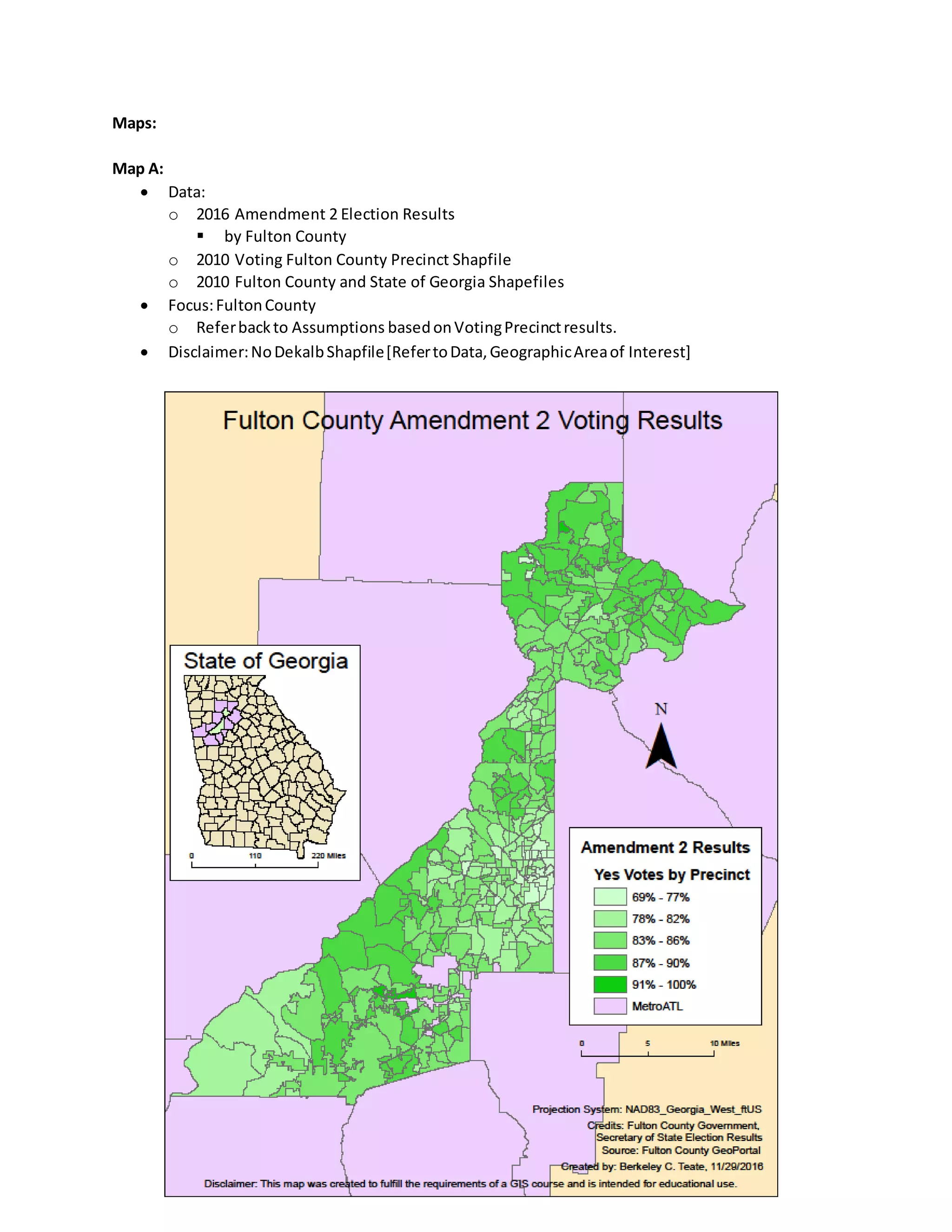 Maps:
Map A:
 Data:
o 2016 Amendment 2 Election Results
 by Fulton County
o 2010 Voting Fulton County Precinct Shapfile
o 2010 Fulton County and State of Georgia Shapefiles
 Focus:FultonCounty
o Referbackto Assumptions basedonVotingPrecinctresults.
 Disclaimer:NoDekalbShapfile[RefertoData,GeographicAreaof Interest]
 