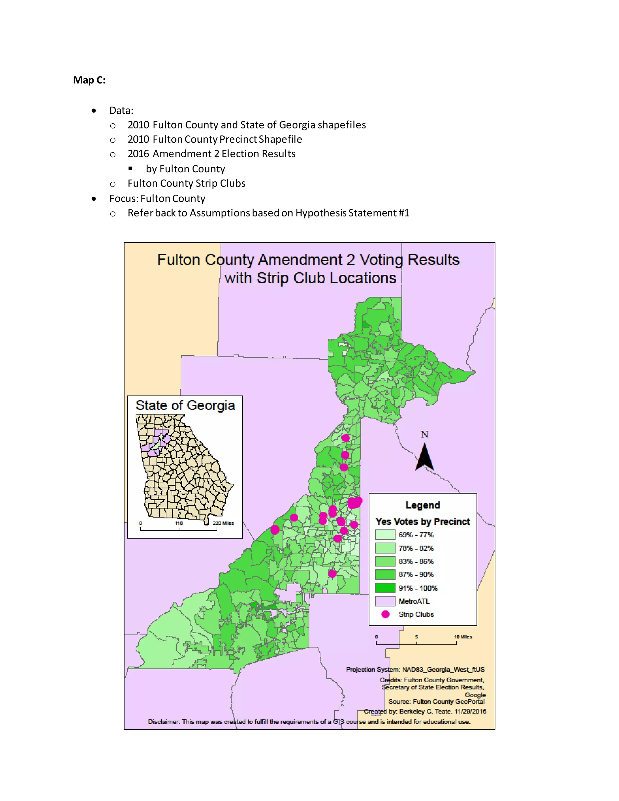 Map C:
 Data:
o 2010 Fulton County and State of Georgia shapefiles
o 2010 Fulton CountyPrecinctShapefile
o 2016 Amendment 2 Election Results
 by Fulton County
o Fulton County Strip Clubs
 Focus:FultonCounty
o Referbackto Assumptionsbasedon HypothesisStatement #1
 