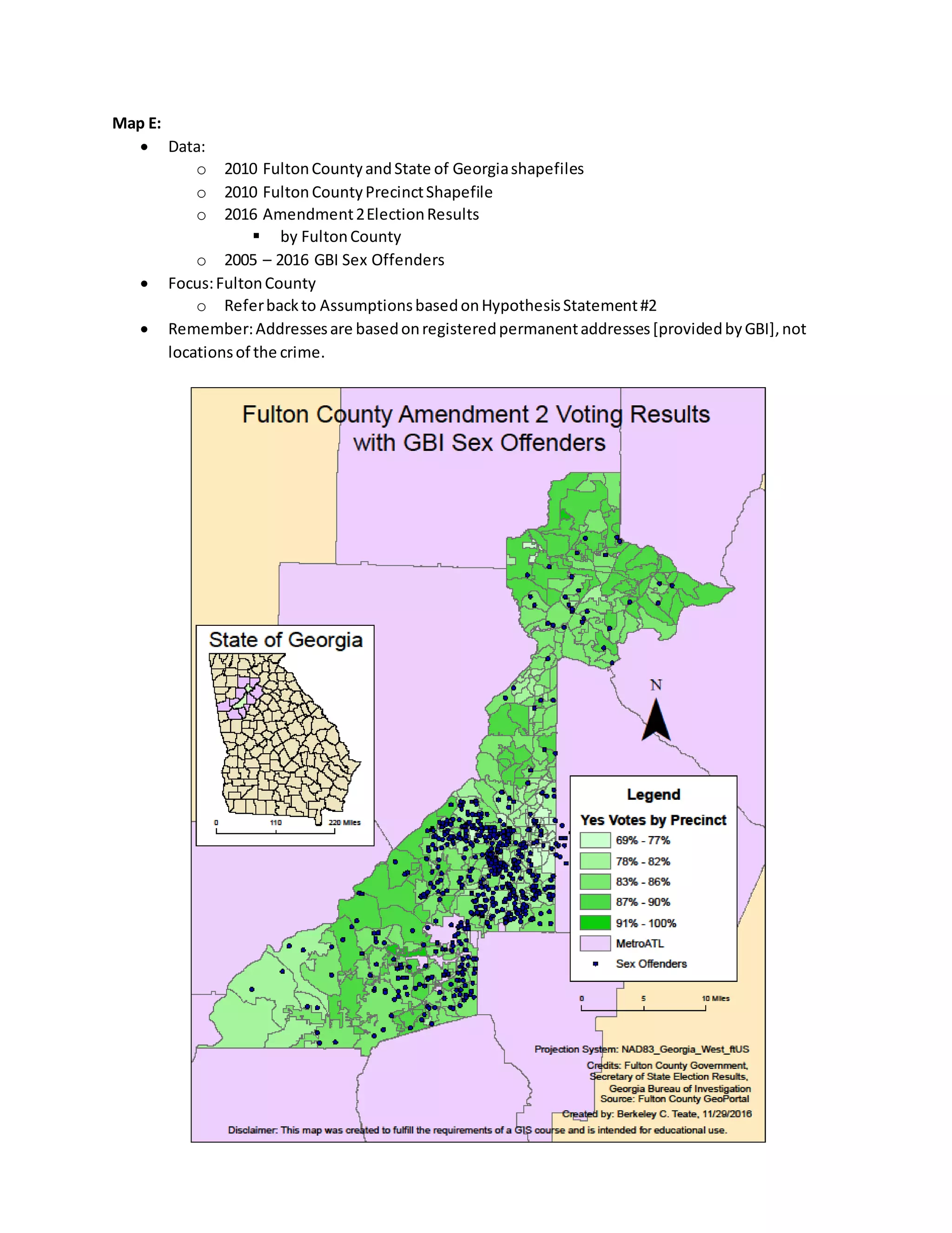 Map E:
 Data:
o 2010 FultonCountyandState of Georgiashapefiles
o 2010 Fulton CountyPrecinctShapefile
o 2016 Amendment2ElectionResults
 by FultonCounty
o 2005 – 2016 GBI Sex Offenders
 Focus:FultonCounty
o Referbackto AssumptionsbasedonHypothesisStatement#2
 Remember:Addressesare basedonregisteredpermanentaddresses[providedbyGBI],not
locationsof the crime.
 