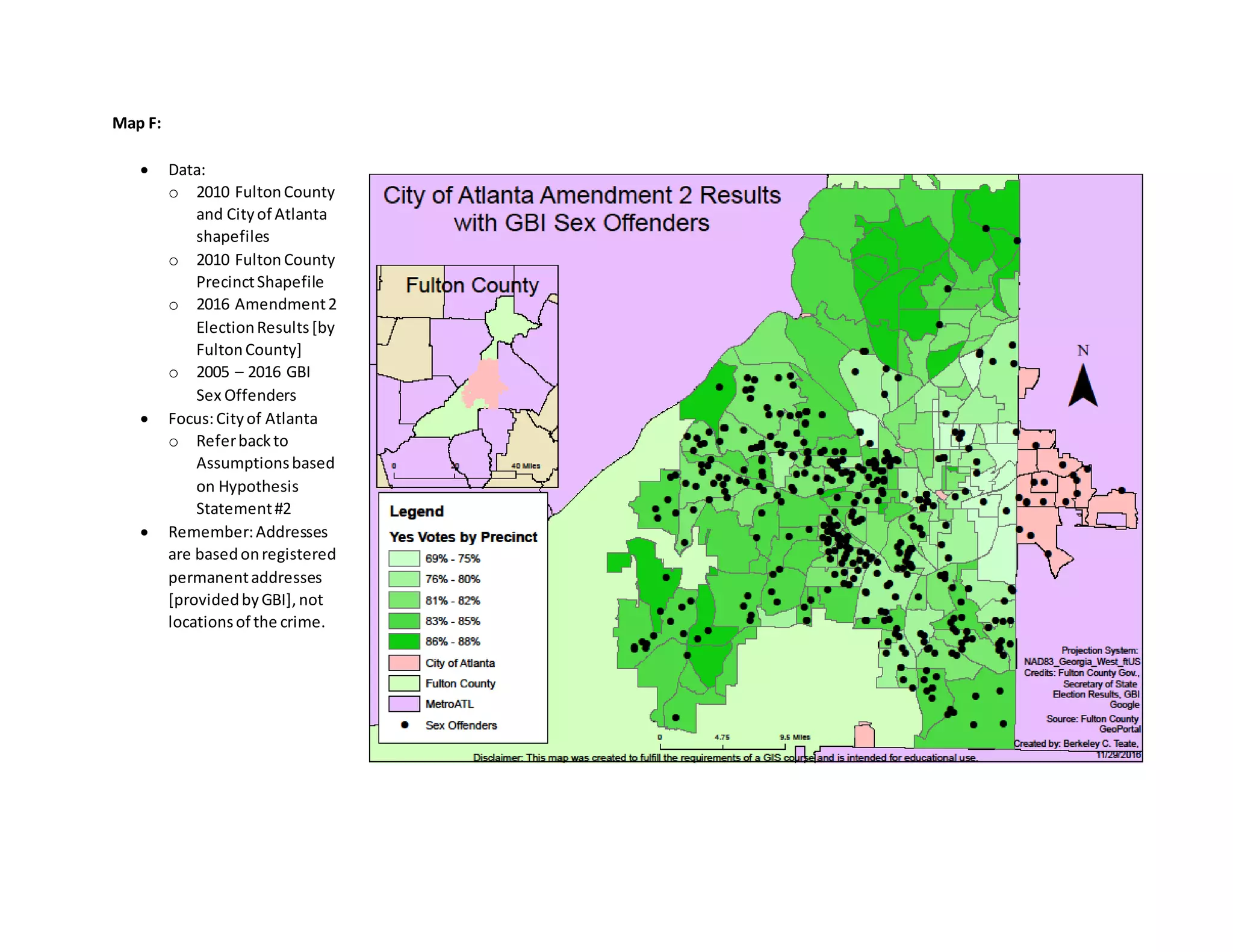 Map F:
 Data:
o 2010 FultonCounty
and Cityof Atlanta
shapefiles
o 2010 FultonCounty
PrecinctShapefile
o 2016 Amendment2
ElectionResults[by
FultonCounty]
o 2005 – 2016 GBI
Sex Offenders
 Focus:Cityof Atlanta
o Referbackto
Assumptionsbased
on Hypothesis
Statement#2
 Remember:Addresses
are basedonregistered
permanentaddresses
[providedbyGBI],not
locationsof the crime.
 