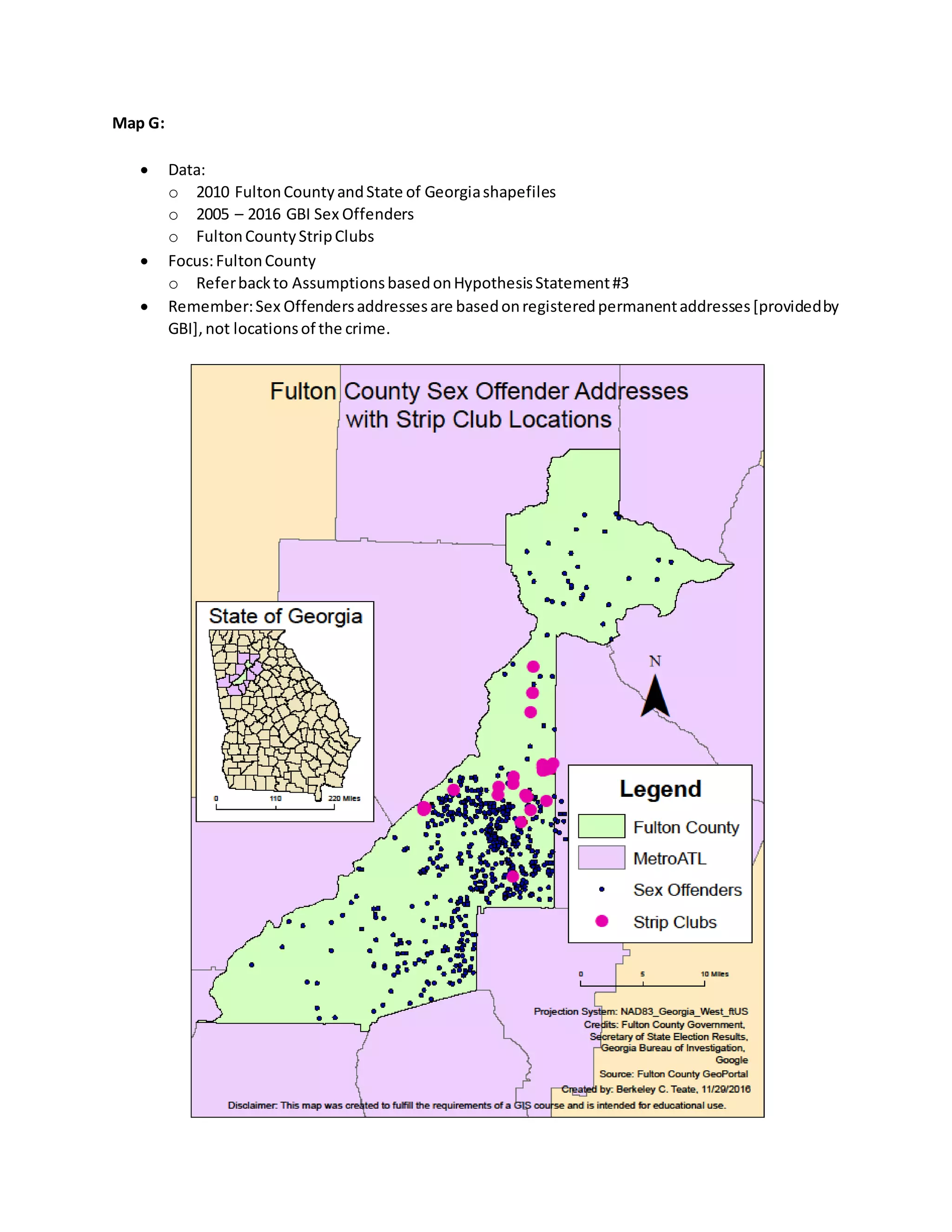 Map G:
 Data:
o 2010 FultonCountyandState of Georgiashapefiles
o 2005 – 2016 GBI Sex Offenders
o FultonCountyStripClubs
 Focus:FultonCounty
o Referbackto AssumptionsbasedonHypothesisStatement#3
 Remember:Sex Offendersaddressesare basedonregisteredpermanentaddresses[providedby
GBI],not locationsof the crime.
 