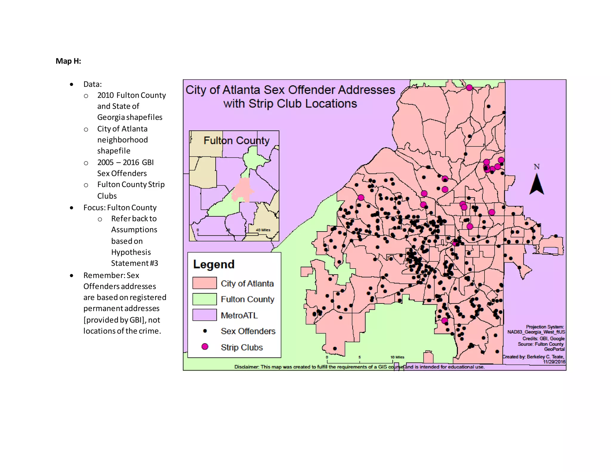 Map H:
 Data:
o 2010 FultonCounty
and State of
Georgiashapefiles
o Cityof Atlanta
neighborhood
shapefile
o 2005 – 2016 GBI
Sex Offenders
o FultonCountyStrip
Clubs
 Focus:FultonCounty
o Referbackto
Assumptions
basedon
Hypothesis
Statement#3
 Remember:Sex
Offendersaddresses
are basedonregistered
permanentaddresses
[providedbyGBI],not
locationsof the crime.
 