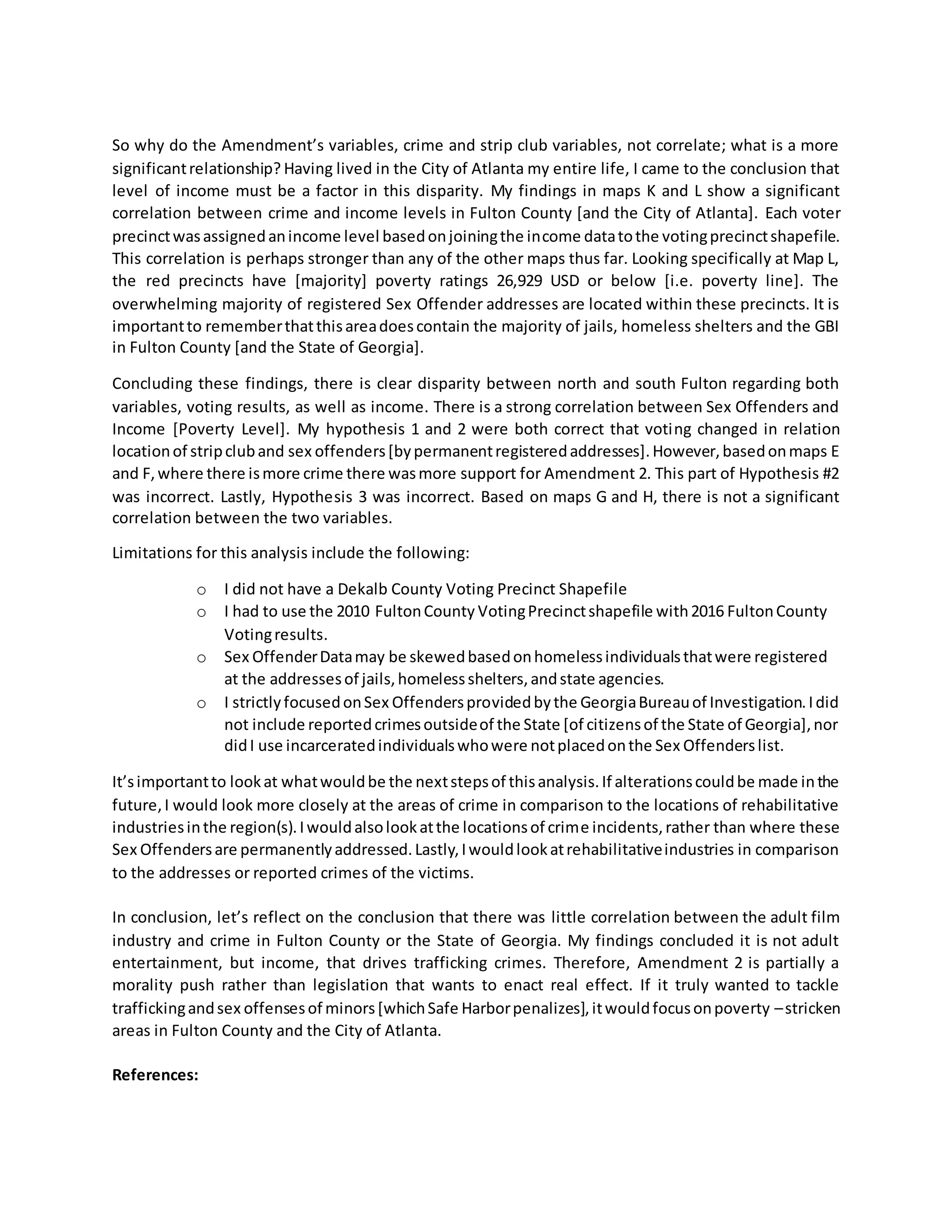 So why do the Amendment’s variables, crime and strip club variables, not correlate; what is a more
significantrelationship? Having lived in the City of Atlanta my entire life, I came to the conclusion that
level of income must be a factor in this disparity. My findings in maps K and L show a significant
correlation between crime and income levels in Fulton County [and the City of Atlanta]. Each voter
precinctwasassignedanincome level basedonjoiningthe income datatothe votingprecinctshapefile.
This correlation is perhaps stronger than any of the other maps thus far. Looking specifically at Map L,
the red precincts have [majority] poverty ratings 26,929 USD or below [i.e. poverty line]. The
overwhelming majority of registered Sex Offender addresses are located within these precincts. It is
importantto rememberthatthisareadoescontain the majority of jails, homeless shelters and the GBI
in Fulton County [and the State of Georgia].
Concluding these findings, there is clear disparity between north and south Fulton regarding both
variables, voting results, as well as income. There is a strong correlation between Sex Offenders and
Income [Poverty Level]. My hypothesis 1 and 2 were both correct that voting changed in relation
locationof stripcluband sex offenders[bypermanentregisteredaddresses].However,basedonmaps E
and F,where there ismore crime there wasmore support for Amendment 2. This part of Hypothesis #2
was incorrect. Lastly, Hypothesis 3 was incorrect. Based on maps G and H, there is not a significant
correlation between the two variables.
Limitations for this analysis include the following:
o I did not have a Dekalb County Voting Precinct Shapefile
o I had to use the 2010 FultonCounty VotingPrecinctshapefile with2016 FultonCounty
Votingresults.
o Sex OffenderDatamay be skewedbasedonhomelessindividualsthatwere registered
at the addressesof jails,homelessshelters,andstate agencies.
o I strictlyfocusedonSex Offendersprovidedbythe GeorgiaBureauof Investigation.Idid
not include reportedcrimesoutsideof the State [of citizensof the State of Georgia],nor
didI use incarceratedindividualswhowere notplacedonthe Sex Offenderslist.
It’simportantto lookat whatwouldbe the nextstepsof thisanalysis.If alterationscouldbe made inthe
future,I would look more closely at the areas of crime in comparison to the locations of rehabilitative
industriesinthe region(s).Iwouldalsolookatthe locationsof crime incidents,rather than where these
Sex Offendersare permanentlyaddressed.Lastly,Iwouldlookatrehabilitativeindustries in comparison
to the addresses or reported crimes of the victims.
In conclusion, let’s reflect on the conclusion that there was little correlation between the adult film
industry and crime in Fulton County or the State of Georgia. My findings concluded it is not adult
entertainment, but income, that drives trafficking crimes. Therefore, Amendment 2 is partially a
morality push rather than legislation that wants to enact real effect. If it truly wanted to tackle
traffickingandsex offensesof minors[whichSafe Harborpenalizes],itwouldfocusonpoverty –stricken
areas in Fulton County and the City of Atlanta.
References:
 