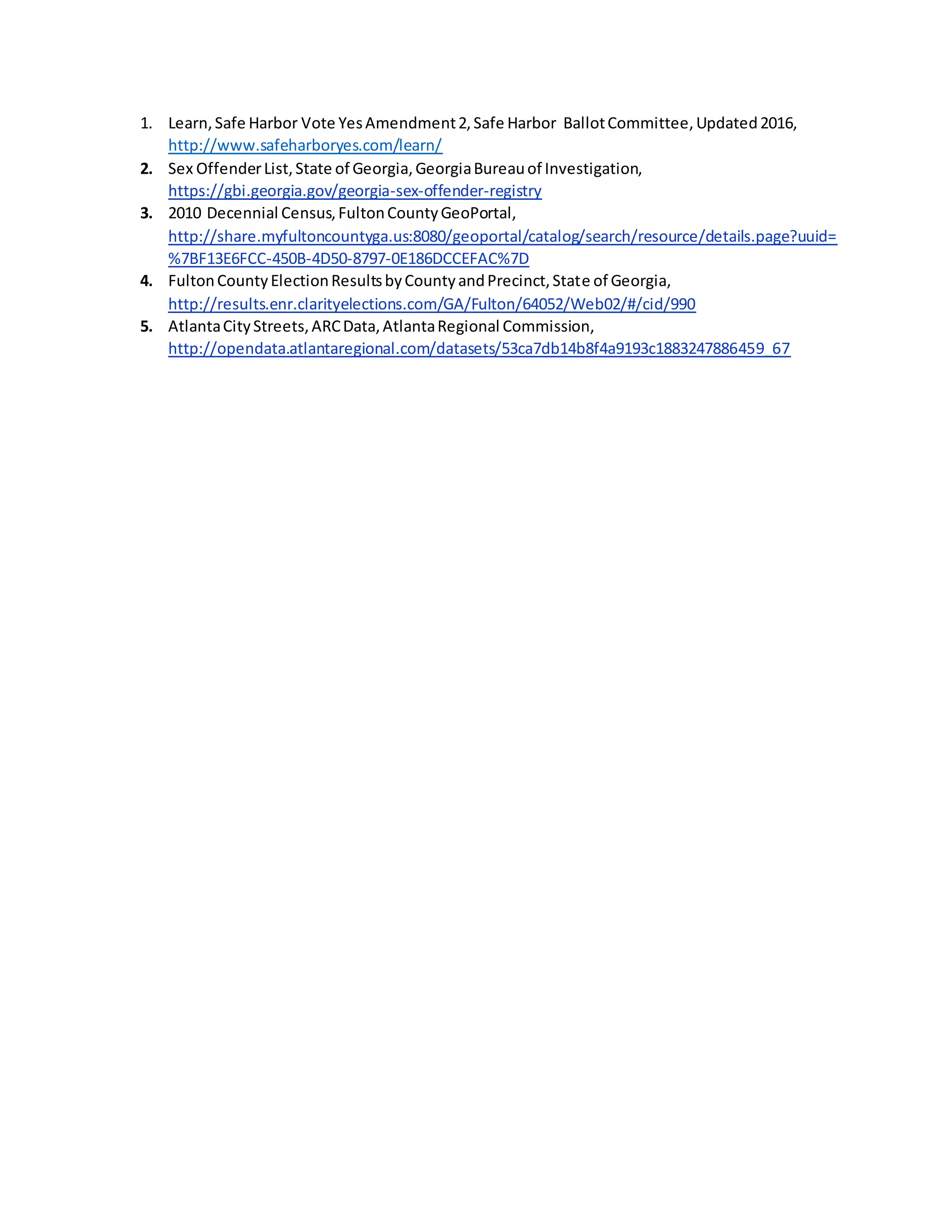 1. Learn,Safe Harbor Vote YesAmendment2,Safe Harbor BallotCommittee,Updated2016,
http://www.safeharboryes.com/learn/
2. Sex OffenderList,State of Georgia,GeorgiaBureauof Investigation,
https://gbi.georgia.gov/georgia-sex-offender-registry
3. 2010 Decennial Census,FultonCountyGeoPortal,
http://share.myfultoncountyga.us:8080/geoportal/catalog/search/resource/details.page?uuid=
%7BF13E6FCC-450B-4D50-8797-0E186DCCEFAC%7D
4. FultonCountyElectionResultsbyCountyandPrecinct,State of Georgia,
http://results.enr.clarityelections.com/GA/Fulton/64052/Web02/#/cid/990
5. AtlantaCityStreets,ARCData,AtlantaRegional Commission,
http://opendata.atlantaregional.com/datasets/53ca7db14b8f4a9193c1883247886459_67
 
