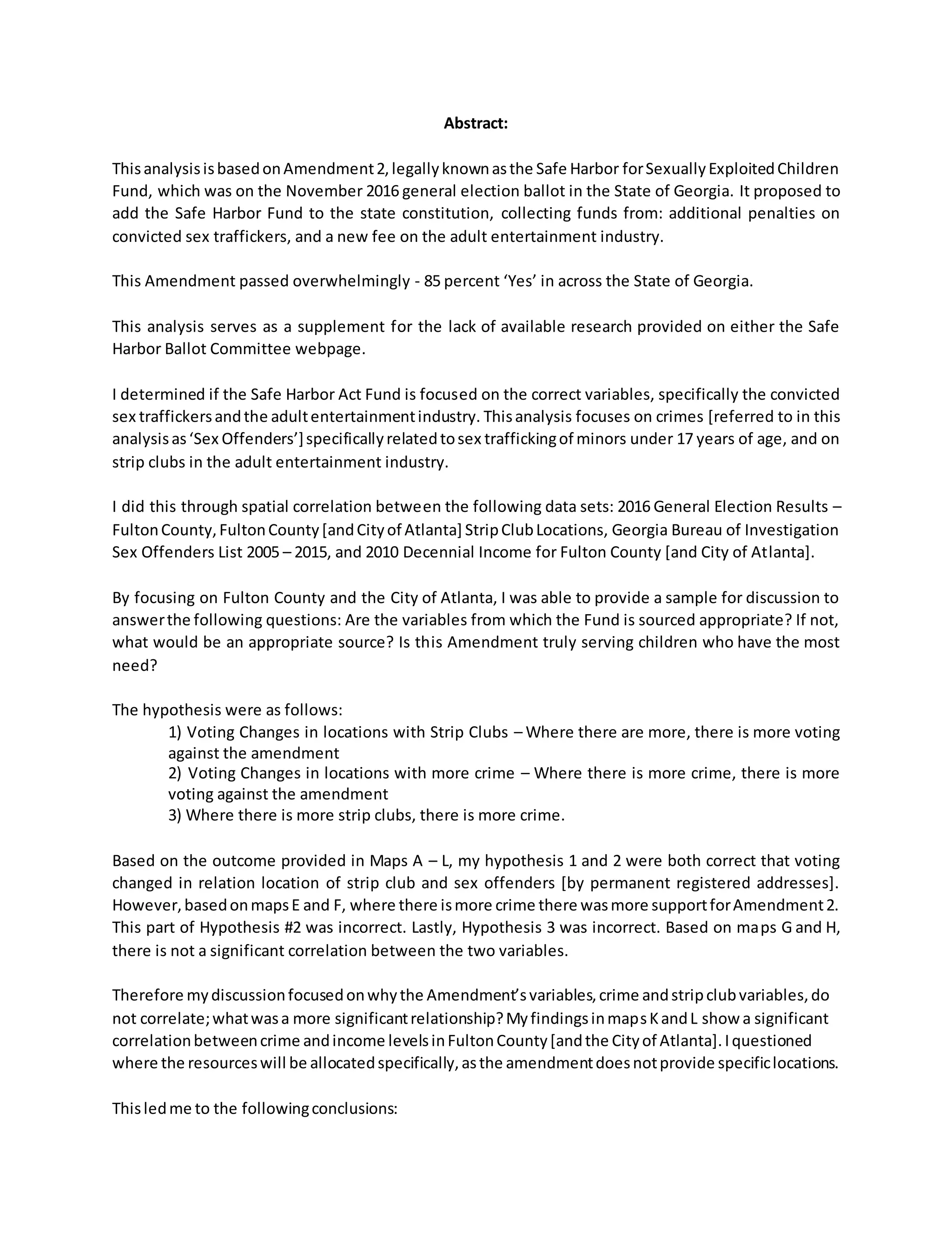 Abstract:
ThisanalysisisbasedonAmendment2,legallyknownasthe Safe Harbor forSexuallyExploitedChildren
Fund, which was on the November 2016 general election ballot in the State of Georgia. It proposed to
add the Safe Harbor Fund to the state constitution, collecting funds from: additional penalties on
convicted sex traffickers, and a new fee on the adult entertainment industry.
This Amendment passed overwhelmingly - 85 percent ‘Yes’ in across the State of Georgia.
This analysis serves as a supplement for the lack of available research provided on either the Safe
Harbor Ballot Committee webpage.
I determined if the Safe Harbor Act Fund is focused on the correct variables, specifically the convicted
sex traffickersandthe adultentertainmentindustry. Thisanalysis focuses on crimes [referred to in this
analysisas‘Sex Offenders’]specificallyrelatedtosex traffickingof minors under 17 years of age, and on
strip clubs in the adult entertainment industry.
I did this through spatial correlation between the following data sets: 2016 General Election Results –
FultonCounty,FultonCounty[andCityof Atlanta] StripClubLocations, Georgia Bureau of Investigation
Sex Offenders List 2005 – 2015, and 2010 Decennial Income for Fulton County [and City of Atlanta].
By focusing on Fulton County and the City of Atlanta, I was able to provide a sample for discussion to
answerthe following questions: Are the variables from which the Fund is sourced appropriate? If not,
what would be an appropriate source? Is this Amendment truly serving children who have the most
need?
The hypothesis were as follows:
1) Voting Changes in locations with Strip Clubs – Where there are more, there is more voting
against the amendment
2) Voting Changes in locations with more crime – Where there is more crime, there is more
voting against the amendment
3) Where there is more strip clubs, there is more crime.
Based on the outcome provided in Maps A – L, my hypothesis 1 and 2 were both correct that voting
changed in relation location of strip club and sex offenders [by permanent registered addresses].
However,basedonmapsE and F, where there ismore crime there wasmore supportforAmendment2.
This part of Hypothesis #2 was incorrect. Lastly, Hypothesis 3 was incorrect. Based on maps G and H,
there is not a significant correlation between the two variables.
Therefore mydiscussionfocusedonwhythe Amendment’svariables,crime andstripclubvariables,do
not correlate;whatwasa more significantrelationship?MyfindingsinmapsKandL show a significant
correlationbetweencrime andincome levelsinFultonCounty[andthe Cityof Atlanta].Iquestioned
where the resourceswill be allocatedspecifically,asthe amendmentdoesnotprovide specificlocations.
Thisledme to the followingconclusions:
 