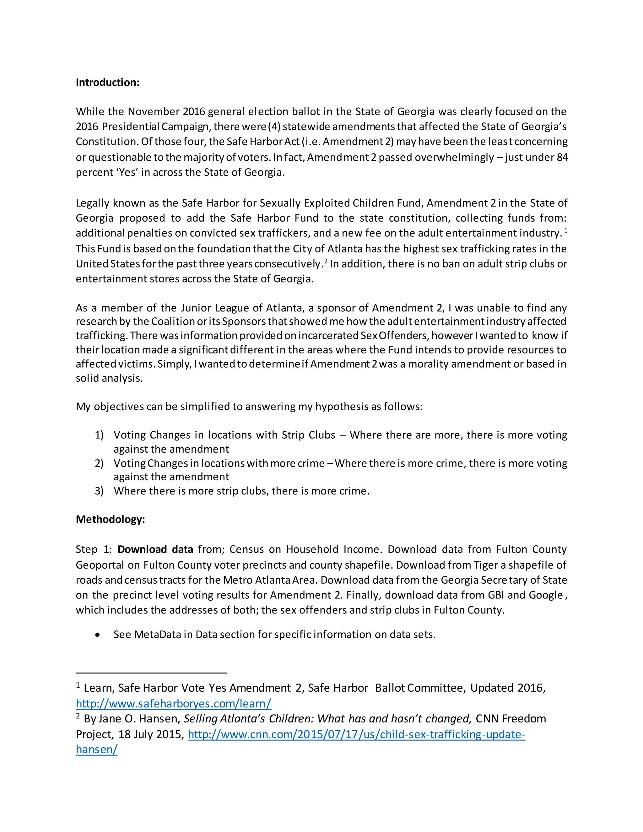 Introduction:
While the November 2016 general election ballot in the State of Georgia was clearly focused on the
2016 Presidential Campaign,there were(4) statewide amendmentsthat affected the State of Georgia’s
Constitution.Of those four,the Safe HarborAct(i.e.Amendment2) mayhave beenthe leastconcerning
or questionable tothe majorityof voters.Infact,Amendment2 passed overwhelmingly – just under 84
percent ‘Yes’ in across the State of Georgia.
Legally known as the Safe Harbor for Sexually Exploited Children Fund, Amendment 2 in the State of
Georgia proposed to add the Safe Harbor Fund to the state constitution, collecting funds from:
additional penalties on convicted sex traffickers, and a new fee on the adult entertainment industry.1
ThisFundis basedonthe foundationthatthe City of Atlanta has the highest sex trafficking rates in the
UnitedStatesforthe pastthree yearsconsecutively.2
In addition, there is no ban on adult strip clubs or
entertainment stores across the State of Georgia.
As a member of the Junior League of Atlanta, a sponsor of Amendment 2, I was unable to find any
researchby the CoalitionoritsSponsorsthatshowedme how the adultentertainmentindustryaffected
trafficking.There wasinformationprovidedonincarceratedSexOffenders,howeverIwantedto know if
theirlocationmade a significantdifferent in the areas where the Fund intends to provide resources to
affectedvictims.Simply,Iwantedtodetermineif Amendment2was a morality amendment or based in
solid analysis.
My objectives can be simplified to answering my hypothesis as follows:
1) Voting Changes in locations with Strip Clubs – Where there are more, there is more voting
against the amendment
2) VotingChangesinlocationswithmore crime –Where there is more crime, there is more voting
against the amendment
3) Where there is more strip clubs, there is more crime.
Methodology:
Step 1: Download data from; Census on Household Income. Download data from Fulton County
Geoportal on Fulton County voter precincts and county shapefile. Download from Tiger a shapefile of
roads andcensustracts for the Metro AtlantaArea. Download data from the Georgia Secretary of State
on the precinct level voting results for Amendment 2. Finally, download data from GBI and Google ,
which includes the addresses of both; the sex offenders and strip clubs in Fulton County.
 See MetaData in Data section for specific information on data sets.
1 Learn, Safe Harbor Vote Yes Amendment 2, Safe Harbor Ballot Committee, Updated 2016,
http://www.safeharboryes.com/learn/
2 By Jane O. Hansen, Selling Atlanta’s Children: What has and hasn’t changed, CNN Freedom
Project, 18 July 2015, http://www.cnn.com/2015/07/17/us/child-sex-trafficking-update-
hansen/
 