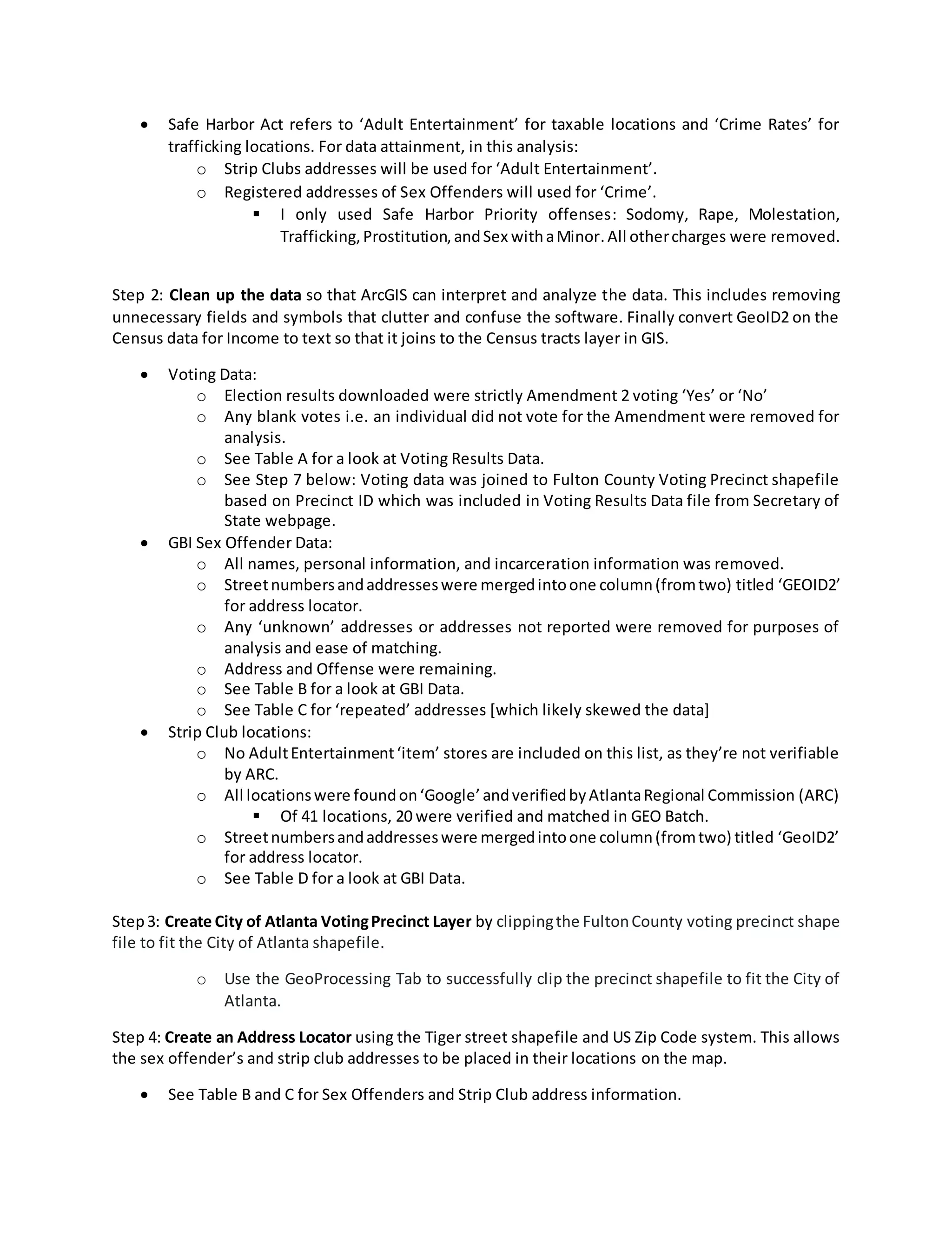  Safe Harbor Act refers to ‘Adult Entertainment’ for taxable locations and ‘Crime Rates’ for
trafficking locations. For data attainment, in this analysis:
o Strip Clubs addresses will be used for ‘Adult Entertainment’.
o Registered addresses of Sex Offenders will used for ‘Crime’.
 I only used Safe Harbor Priority offenses: Sodomy, Rape, Molestation,
Trafficking,Prostitution,andSex withaMinor.All othercharges were removed.
Step 2: Clean up the data so that ArcGIS can interpret and analyze the data. This includes removing
unnecessary fields and symbols that clutter and confuse the software. Finally convert GeoID2 on the
Census data for Income to text so that it joins to the Census tracts layer in GIS.
 Voting Data:
o Election results downloaded were strictly Amendment 2 voting ‘Yes’ or ‘No’
o Any blank votes i.e. an individual did not vote for the Amendment were removed for
analysis.
o See Table A for a look at Voting Results Data.
o See Step 7 below: Voting data was joined to Fulton County Voting Precinct shapefile
based on Precinct ID which was included in Voting Results Data file from Secretary of
State webpage.
 GBI Sex Offender Data:
o All names, personal information, and incarceration information was removed.
o Streetnumbersandaddresseswere mergedintoone column(fromtwo) titled ‘GEOID2’
for address locator.
o Any ‘unknown’ addresses or addresses not reported were removed for purposes of
analysis and ease of matching.
o Address and Offense were remaining.
o See Table B for a look at GBI Data.
o See Table C for ‘repeated’ addresses [which likely skewed the data]
 Strip Club locations:
o No AdultEntertainment‘item’ stores are included on this list, as they’re not verifiable
by ARC.
o All locationswere foundon‘Google’andverifiedbyAtlantaRegional Commission (ARC)
 Of 41 locations, 20 were verified and matched in GEO Batch.
o Streetnumbersandaddresseswere mergedintoone column(fromtwo) titled ‘GeoID2’
for address locator.
o See Table D for a look at GBI Data.
Step3: Create City of Atlanta VotingPrecinct Layer by clippingthe FultonCounty voting precinct shape
file to fit the City of Atlanta shapefile.
o Use the GeoProcessing Tab to successfully clip the precinct shapefile to fit the City of
Atlanta.
Step 4: Create an Address Locator using the Tiger street shapefile and US Zip Code system. This allows
the sex offender’s and strip club addresses to be placed in their locations on the map.
 See Table B and C for Sex Offenders and Strip Club address information.
 