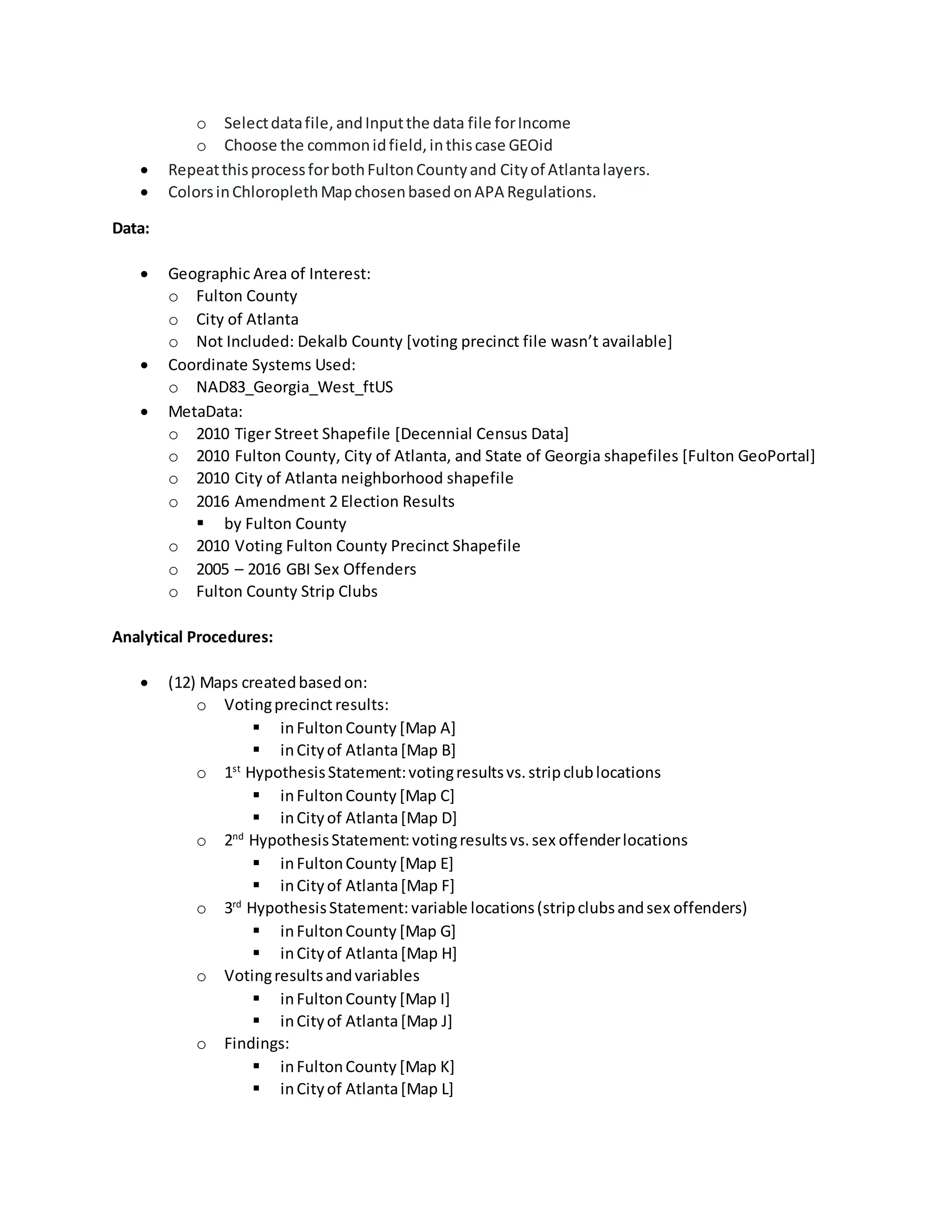 o Selectdatafile,andInputthe data file forIncome
o Choose the commonidfield,inthiscase GEOid
 RepeatthisprocessforbothFultonCountyand Cityof Atlantalayers.
 ColorsinChloroplethMapchosenbasedonAPA Regulations.
Data:
 Geographic Area of Interest:
o Fulton County
o City of Atlanta
o Not Included: Dekalb County [voting precinct file wasn’t available]
 Coordinate Systems Used:
o NAD83_Georgia_West_ftUS
 MetaData:
o 2010 Tiger Street Shapefile [Decennial Census Data]
o 2010 Fulton County, City of Atlanta, and State of Georgia shapefiles [Fulton GeoPortal]
o 2010 City of Atlanta neighborhood shapefile
o 2016 Amendment 2 Election Results
 by Fulton County
o 2010 Voting Fulton County Precinct Shapefile
o 2005 – 2016 GBI Sex Offenders
o Fulton County Strip Clubs
Analytical Procedures:
 (12) Maps createdbasedon:
o Votingprecinctresults:
 inFultonCounty [Map A]
 inCityof Atlanta[Map B]
o 1st
HypothesisStatement:votingresultsvs.stripclublocations
 inFultonCounty [Map C]
 inCityof Atlanta[Map D]
o 2nd
HypothesisStatement:votingresultsvs.sex offenderlocations
 inFultonCounty [Map E]
 inCityof Atlanta[Map F]
o 3rd
HypothesisStatement: variable locations(stripclubsandsex offenders)
 inFultonCounty [Map G]
 inCityof Atlanta[Map H]
o Votingresultsandvariables
 inFultonCounty [Map I]
 inCityof Atlanta[Map J]
o Findings:
 inFultonCounty [Map K]
 inCityof Atlanta[Map L]
 