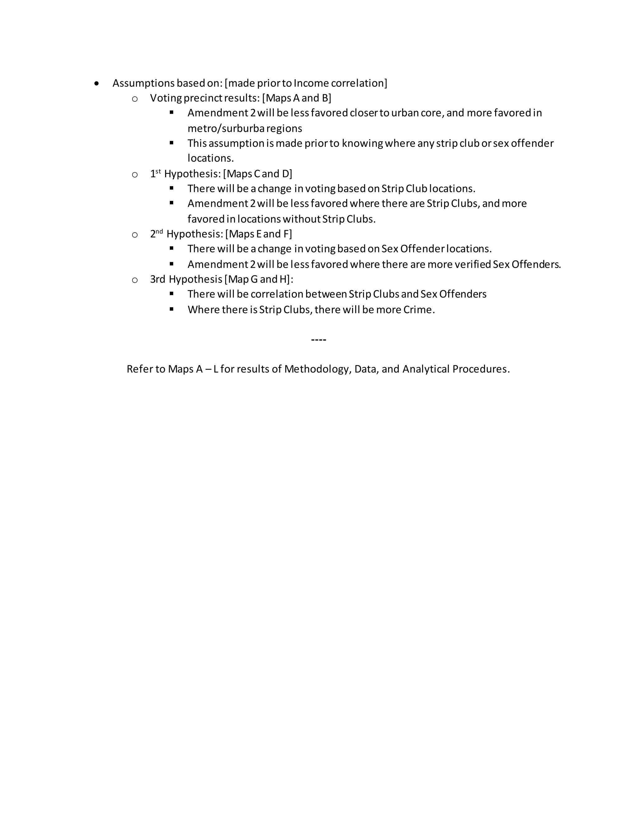  Assumptions basedon:[made priortoIncome correlation]
o Votingprecinctresults: [MapsA and B]
 Amendment2will be lessfavoredclosertourbancore,and more favoredin
metro/surburbaregions
 Thisassumptionismade priorto knowingwhere anystripcluborsex offender
locations.
o 1st
Hypothesis:[MapsCand D]
 There will be achange invotingbasedonStripClublocations.
 Amendment2will be lessfavoredwhere there are StripClubs,andmore
favoredinlocationswithoutStripClubs.
o 2nd
Hypothesis:[MapsEand F]
 There will be achange invotingbasedonSex Offenderlocations.
 Amendment2will be lessfavoredwhere there are more verifiedSex Offenders.
o 3rd Hypothesis[MapG andH]:
 There will be correlationbetweenStripClubsandSex Offenders
 Where there isStripClubs,there will be more Crime.
----
Refer to Maps A – L for results of Methodology, Data, and Analytical Procedures.
 