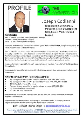 PROFILE
Joseph Codianni
Specialising in Commercial,
Industrial, Retail, Development
Sites, Project Marketing and
Leasing
Joseph has started his own commercial real estate agency ‘Real Commercial Qld’, being former owner of the
Harcourts Commercial Gold Coast franchise.
With an extensive and diverse career in business on the Gold Coast Joseph has a depth of experience and
knowledge second to none when it comes to commercial real estate. Joseph is the very hands on owner of
Real Commercial Queensland and puts his wealth of local knowledge to get the best results for all his clients.
Commercial Real Estate, Commercial and Industrial Development, Retail and Project Marketing,
Development land and Leasing are all areas that Joseph excels in delivering exceptional results.
Joseph is also highly respected for his work coaching, Property Investors, Personal Wealth Building and as a
Money Coach.
Joseph’s passion is specialising in commercial, industrial development sites, retail, project marketing and
new projects.
Awards achieved from Harcourts Australia:
♦ No. 1 salesperson of the year for Australia Commercial 2008, 2009, 2010 & 2012
♦ No. 1 salesperson of the year for Queensland Commercial 2008, 2009, 2010 & 2012
♦ 100 Million Dollar Diamond Pin Award
♦ Platinum status in recognition of superior sales performance 2007-2009 - 2012
♦ No. 1 marketing budget commercial
♦ No. 1 Auction Lister commercial
Joseph’s passion for real estate is evident when you first meet him. His vast knowledge and personal
experience precedes him.
Joseph’s commitment to excellence in achieving the very best results for his client is paramount.
He gives 100% effort at all times ensuring that the results are successful.
If you are going to be thinking, you might as well THINK BIG. It's very simple. Most people think small because they are
afraid of success, afraid of making decisions, and afraid of winning. That’s the big advantage for us."
Certificates
Cert. IV licensed Real Estate Agent (Qld Property Training)
Train the Trainer (Qld State Govt Training)
Assoc. Dip.Bus (University of Rockhampton)
p: (07) 5563 3751 m: 0400 594 601 e: joseph@realcommercial.net.au
 