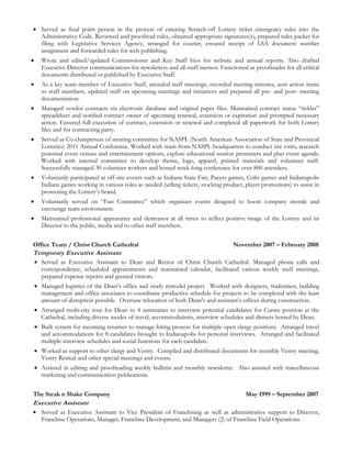 Served as final point person in the process of entering Scratch-off Lottery ticket emergency rules into the
Administrative Code. Reviewed and proofread rules, obtained appropriate signatures(s), prepared rules packet for
filing with Legislative Services Agency, arranged for courier, ensured receipt of LSA document number
assignment and forwarded rules for web publishing.
 Wrote and edited/updated Commissioner and Key Staff bios for website and annual reports. Also drafted
Executive Director communications for newsletters and all-staff memos. Functioned as proofreader for all critical
documents distributed or published by Executive Staff.
 As a key team member of Executive Staff, attended staff meetings, recorded meeting minutes, sent action items
to staff members, updated staff on upcoming meetings and initiatives and prepared all pre- and post- meeting
documentation.
 Managed vendor contracts via electronic database and original paper files. Maintained contract status “tickler”
spreadsheet and notified contract owner of upcoming renewal, extension or expiration and prompted necessary
action. Ensured full execution of contract, extension or renewal and completed all paperwork for both Lottery
files and for contracting party.
 Served as Co-chairperson of steering committee for NASPL (North American Association of State and Provincial
Lotteries) 2011 Annual Conference. Worked with team from NASPL headquarters to conduct site visits, research
potential event venues and entertainment options, explore educational session presenters and plan event agenda.
Worked with internal committee to develop theme, logo, apparel, printed materials and volunteer staff.
Successfully managed 30 volunteer workers and hosted week-long conference for over 800 attendees.
 Voluntarily participated at off-site events such as Indiana State Fair, Pacers games, Colts games and Indianapolis
Indians games working in various roles as needed (selling tickets, stocking product, player promotions) to assist in
promoting the Lottery’s brand.
 Voluntarily served on “Fun Committee” which organizes events designed to boost company morale and
encourage team environment.
 Maintained professional appearance and demeanor at all times to reflect positive image of the Lottery and its
Director to the public, media and to other staff members.
Office Team / Christ Church Cathedral November 2007 – February 2008
Temporary Executive Assistant
 Served as Executive Assistant to Dean and Rector of Christ Church Cathedral. Managed phone calls and
correspondence, scheduled appointments and maintained calendar, facilitated various weekly staff meetings,
prepared expense reports and greeted visitors.
 Managed logistics of the Dean’s office and study remodel project. Worked with designers, tradesmen, building
management and office associates to coordinate productive schedule for projects to be completed with the least
amount of disruption possible. Oversaw relocation of both Dean’s and assistant’s offices during construction.
 Arranged multi-city tour for Dean to 4 seminaries to interview potential candidates for Curate position at the
Cathedral, including diverse modes of travel, accommodations, interview schedules and dinners hosted by Dean.
 Built system for incoming resumes to manage hiring process for multiple open clergy positions. Arranged travel
and accommodations for 8 candidates brought to Indianapolis for personal interviews. Arranged and facilitated
multiple interview schedules and social functions for each candidate.
 Worked as support to other clergy and Vestry. Compiled and distributed documents for monthly Vestry meeting,
Vestry Retreat and other special meetings and events.
 Assisted in editing and proofreading weekly bulletin and monthly newsletter. Also assisted with miscellaneous
marketing and communication publications.
The Steak n Shake Company May 1999 – September 2007
Executive Assistant
 Served as Executive Assistant to Vice President of Franchising as well as administrative support to Director,
Franchise Operations, Manager, Franchise Development, and Managers (2) of Franchise Field Operations.
 
