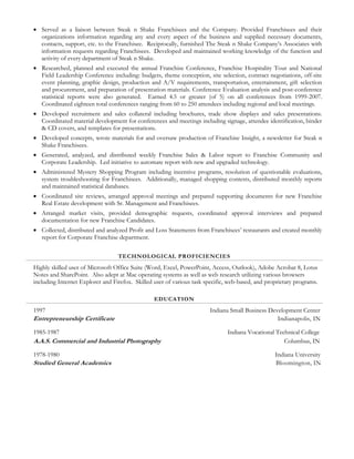  Served as a liaison between Steak n Shake Franchisees and the Company. Provided Franchisees and their
organizations information regarding any and every aspect of the business and supplied necessary documents,
contacts, support, etc. to the Franchisee. Reciprocally, furnished The Steak n Shake Company’s Associates with
information requests regarding Franchisees. Developed and maintained working knowledge of the function and
activity of every department of Steak n Shake.
 Researched, planned and executed the annual Franchise Conference, Franchise Hospitality Tour and National
Field Leadership Conference including: budgets, theme conception, site selection, contract negotiations, off-site
event planning, graphic design, production and A/V requirements, transportation, entertainment, gift selection
and procurement, and preparation of presentation materials. Conference Evaluation analysis and post-conference
statistical reports were also generated. Earned 4.5 or greater (of 5) on all conferences from 1999-2007.
Coordinated eighteen total conferences ranging from 60 to 250 attendees including regional and local meetings.
 Developed recruitment and sales collateral including brochures, trade show displays and sales presentations.
Coordinated material development for conferences and meetings including signage, attendee identification, binder
& CD covers, and templates for presentations.
 Developed concepts, wrote materials for and oversaw production of Franchise Insight, a newsletter for Steak n
Shake Franchisees.
 Generated, analyzed, and distributed weekly Franchise Sales & Labor report to Franchise Community and
Corporate Leadership. Led initiative to automate report with new and upgraded technology.
 Administered Mystery Shopping Program including incentive programs, resolution of questionable evaluations,
system troubleshooting for Franchisees. Additionally, managed shopping contests, distributed monthly reports
and maintained statistical databases.
 Coordinated site reviews, arranged approval meetings and prepared supporting documents for new Franchise
Real Estate development with Sr. Management and Franchisees.
 Arranged market visits, provided demographic requests, coordinated approval interviews and prepared
documentation for new Franchise Candidates.
 Collected, distributed and analyzed Profit and Loss Statements from Franchisees’ restaurants and created monthly
report for Corporate Franchise department.
TECHNOLOGICAL PROFICIENCIES
Highly skilled user of Microsoft Office Suite (Word, Excel, PowerPoint, Access, Outlook), Adobe Acrobat 8, Lotus
Notes and SharePoint. Also adept at Mac operating systems as well as web research utilizing various browsers
including Internet Explorer and Firefox. Skilled user of various task specific, web-based, and proprietary programs.
EDUCATION
1997 Indiana Small Business Development Center
Entrepreneurship Certificate Indianapolis, IN
1985-1987 Indiana Vocational Technical College
A.A.S. Commercial and Industrial Photography Columbus, IN
1978-1980 Indiana University
Studied General Academics Bloomington, IN
 