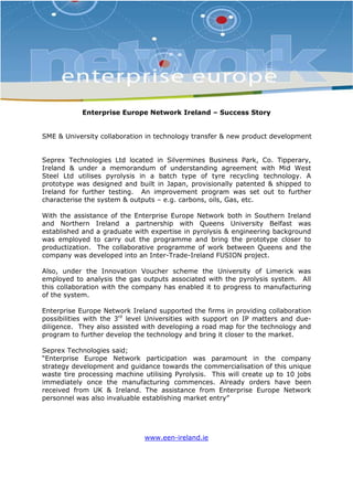 Enterprise Europe Network Ireland – Success Story 
SME & University collaboration in technology transfer & new product development 
Seprex Technologies Ltd located in Silvermines Business Park, Co. Tipperary, 
Ireland & under a memorandum of understanding agreement with Mid West 
Steel Ltd utilises pyrolysis in a batch type of tyre recycling technology. A 
prototype was designed and built in Japan, provisionally patented & shipped to 
Ireland for further testing. An improvement program was set out to further 
characterise the system & outputs – e.g. carbons, oils, Gas, etc. 
With the assistance of the Enterprise Europe Network both in Southern Ireland 
and Northern Ireland a partnership with Queens University Belfast was 
established and a graduate with expertise in pyrolysis & engineering background 
was employed to carry out the programme and bring the prototype closer to 
productization. The collaborative programme of work between Queens and the 
company was developed into an Inter-Trade-Ireland FUSION project. 
Also, under the Innovation Voucher scheme the University of Limerick was 
employed to analysis the gas outputs associated with the pyrolysis system. All 
this collaboration with the company has enabled it to progress to manufacturing 
of the system. 
Enterprise Europe Network Ireland supported the firms in providing collaboration 
possibilities with the 3rd level Universities with support on IP matters and due-diligence. 
They also assisted with developing a road map for the technology and 
program to further develop the technology and bring it closer to the market. 
Seprex Technologies said; 
“Enterprise Europe Network participation was paramount in the company 
strategy development and guidance towards the commercialisation of this unique 
waste tire processing machine utilising Pyrolysis. This will create up to 10 jobs 
immediately once the manufacturing commences. Already orders have been 
received from UK & Ireland. The assistance from Enterprise Europe Network 
personnel was also invaluable establishing market entry” 
www.een-ireland.ie 

