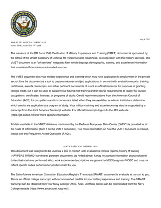 May 4, 2015
Rank: PETTY OFFICER THIRD CLASS
Name: ABRAMS CODY TAYLOR
The issuance of the DD Form 2586 Verification of Military Experience and Training (VMET) document is sponsored by
the Office of the Under Secretary of Defense for Personnel and Readiness, in cooperation with the military services. The
VMET document is an "all-services" integrated form which displays demographic, training, and experience information
that is retrieved from various automated sources.
The VMET document lists your military experience and training which may have application to employment in the private
sector. Use the document as a tool to prepare resumes and job applications, in concert with evaluation reports, training
certificates, awards, transcripts, and other pertinent documents. It is not an official transcript for purposes of granting
college credit, but it can be used to support your having met training and/or course requirements to qualify for civilian
occupations, certificates, licenses, or programs of study. Credit recommendations from the American Council of
Education (ACE) for occupations and/or courses are listed when they are available; academic institutions determine
which credits are applicable to a program of study. Your military training and experience may also be supported by a
transcript from the Joint Services Transcript website. For official transcripts log-on to the JTS web site
(https://jst.doded.mil/) for more specific information.
All data available in the VMET database maintained by the Defense Manpower Data Center (DMDC) is provided as of
the 'Date of Information' (Item 5 on the VMET document). For more information on how the VMET document is created,
please see the Frequently Asked Questions (FAQs).
SERVICE-SPECIFIC INFORMATION
This document was designed to be used as a tool in concert with evaluations, fitness reports, history of training
(NAVPERS 1070/604) and other pertinent documents, as noted above. It may not contain information about collateral
duties that you have performed. Also, work experience descriptions are generic to NEC/designator/NOBC and may not
reflect specific duties performed or positions held by you.
The Sailor/Marine American Council on Education Registry Transcript (SMART) document is available at no cost to you.
This is an official college transcript, with recommended credits for your military experience and training. The SMART
transcript can be obtained from your Navy College Office. Also, unofficial copies can be downloaded from the Navy
College website (https://www.smart.cnet.navy.mil).
 