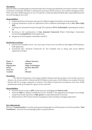 Description:
Deutsche Bank is a leading global investment bankwith a strongand profitableprivate clients franchise. A leader
in Germany and Europe, the Bank is continuously growing in North America, Asia and key emerging markets.
With more than 78,000 employees in over 70 countries worldwide, Deutsche Bank offers unparalleled financial
services throughout the world.
Responsibilities:
 Preparing Solution Assessment document for different applications before starting Automation.
 Creating Automation scripts for applications built on different technologies such as Flex, Silver Light,
WPF.
 Creating test Automation Scripts through VB scripting in UFT & TestComplete. Uploading the script in
QC
 Involving in the customization of Easy Automate Framework (Wipro Technology’s Automation
Framework) compatible for TestComplete tool.
 Integration of TestComplete with Jenkins and SVN.
Best Practices in Project
 Learned Test Complete tool in very short span of time and wrote POC for Silverlight & WPF platform
built application.
 Customized Easy Automate Framework for Test Complete tool i.e. being used across different
application in Project.
Project 3 : Allstate Insurance
Domain : Insurance
Organization : Wipro Technologies
Period : Jul 2012- May 2013
Team size : 12
Location : Chennai
Description:
The Allstate Corporation is the largest publicly held personal lines property and casualty insurer in
America. As of year-end 2013, Allstate had $123.5 billion in total assets. In 2014 Allstate was number 92 on the
Fortune 500 list of largest companies in America. The Allstate Corporation encompasses more than 70,000
professionals made up of employees, agency owners and staff.
Responsibilities:
 Executed the test scripts in QTP, analyzing issues and logging the Defects in QC.
 Analyzed FRD for addition, modification of new UI fields in the application and design UI accordingly
using Visual Studio. Execution of SQL queries to make enhancement in test data.
 Enhancement in ATS Tracker tool (test management tool) according to changing requirement.
Key Achievements:
Received “Young Sensation” award for putting outstanding efforts in all the projects involved in portfolio, “Best
Contribution” award for showcasing high quality in project delivery.
 