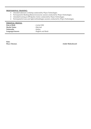 PROFESSIONAL TRAINING:
 Attended selenium workshop conducted by Wipro Technologies.
 Participated in Banking Domain & security session conducted by Wipro Technologies.
 Attended training on HP Quality Center conducted by Wipro Technologies.
 Participated in Lean and Agile methodologies sessions conducted by Wipro Technologies.
PERSONAL PROFILE:
Date of Birth : 1st Jul 1990
Marital Status : Married
Nationality : Indian
Languages known : English and Hindi
Date:
Place: Chennai. (Ankit Maheshwari)
 