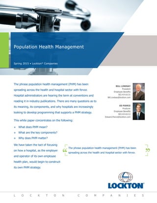 Population Health Management
Spring 2015 • Lockton®
Companies
L O C K T O N C O M P A N I E S
ED PIERCE
Producer
Employee Benefits
303.414.6112
Edward.Pierce@lockton.com
BILL LINDSAY
President
Employee Benefits
303.414.6131
Bill.Lindsay@lockton.com
The phrase population health management (PHM) has been
spreading across the health and hospital sector with fervor.
Hospital administrators are hearing the term at conventions and
reading it in industry publications. There are many questions as to
its meaning, its components, and why hospitals are increasingly
looking to develop programming that supports a PHM strategy.
This white paper concentrates on the following:
™™ What does PHM mean?
™™ What are the key components?
™™ Why does PHM matter?
We have taken the tact of focusing
on how a hospital, as the employer
and operator of its own employee
health plan, would begin to construct
its own PHM strategy.
The phrase population health management (PHM) has been
spreading across the health and hospital sector with fervor.
 