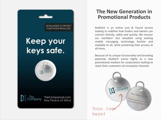 The New Generation in
Promotional Products
Keyfetch is an online Lost & Found service
looking to redefine how finders and owners can
connect directly, safely and quickly. We recover
our members’ lost valuables using existing
mobile messaging technology familiar and
available to all, while protecting their privacy at
all times.
Because of its unique functionality and branding
potential, Keyfetch scores highly as a new
promotional medium for corporations looking to
reach their customers via innovative channels.
Your logo
here!
 