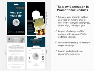 The New Generation in
Promotional Products
 Promote your brand by putting
your logo on millions of your
consumers’ everyday belongings,
visible 24/7, 365 days a year.
 Be part of solving a real life
problem with a unique Police-
endorsed solution.
 Nurture your socially responsible
corporate image.
 Identify and retarget your
consumers/customers.
 