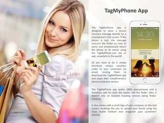 TagMyPhone App
The TagMyPhone app is
designed to place a secure
recovery message directly on a
smartphone’s lock screen. If the
phone is lost, the message
instructs the finder on how to
easily and anonymously return
the phone to its owner using
the TagMyPhone.com site or
app, anywhere in the world!
All you have to do is simply
distribute unique vouchers
codes to your customers via
email, inviting them to
download the TagMyPhone app
and enjoy their complimentary
phone protection service.
The TagMyPhone app works 100% anonymously and is
therefore safe for both the owner and the finder. Also, it
doesn’t rely on location tracking services being finder-
initiated.
It also comes with a small logo of your company on the lock
screen, enabling the you to spread your brand using the
most visible medium ever imagined: your customers’
phones.
Your logo
here!
 