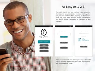 As Easy As 1-2-3
The registration is easy and intuitive. It also allows the
phone owner to customize the message or change the
font, size and position of the message on their screen
while still using their personal photos. TagMyPhone
also works offline, regardless of network or wifi
coverage.
Email voucher distribution means you can put this highly
valued service in the hands of thousands of customers
and employee alike, today.
 
