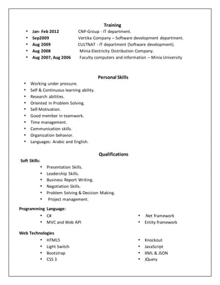 Training 
• Jan- Feb 2012 CNP-Group - IT department. 
• Sep2009 Vertika Company – Software development department. 
• Aug 2009 CULTNAT - IT department (Software development). 
• Aug 2008 Minia Electricity Distribution Company. 
• Aug 2007, Aug 2006 Faculty computers and information – Minia University 
Personal Skills 
• Working under pressure. 
• Self & Continuous learning ability. 
• Research abilities. 
• Oriented in Problem Solving. 
• Self-Motivation. 
• Good member in teamwork. 
• Time management. 
• Communication skills. 
• Organization behavior. 
• Languages: Arabic and English. 
Qualifications 
Soft Skills: 
• Presentation Skills. 
• Leadership Skills. 
• Business Report Writing. 
• Negotiation Skills. 
• Problem Solving & Decision Making. 
• Project management. 
Programming Language: 
• C# 
• MVC and Web API 
• .Net framework 
• Entity framework 
Web Technologies 
• HTML5 
• Light Switch 
• Bootstrap 
• CSS 3 
• Knockout 
• JavaScript 
• XML & JSON 
• JQuery 
 