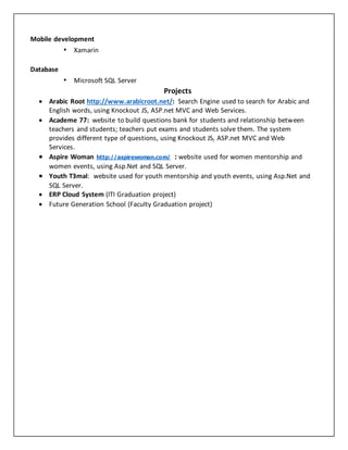 Mobile development 
• Xamarin 
Database 
• Microsoft SQL Server 
Projects 
 Arabic Root http://www.arabicroot.net/: Search Engine used to search for Arabic and 
English words, using Knockout JS, ASP.net MVC and Web Services. 
 Academe 77: website to build questions bank for students and relationship between 
teachers and students; teachers put exams and students solve them. The system 
provides different type of questions, using Knockout JS, ASP.net MVC and Web 
Services. 
 Aspire Woman http://aspirewoman.com/ : website used for women mentorship and 
women events, using Asp.Net and SQL Server. 
 Youth T3mal: website used for youth mentorship and youth events, using Asp.Net and 
SQL Server. 
 ERP Cloud System (ITI Graduation project) 
 Future Generation School (Faculty Graduation project) 
