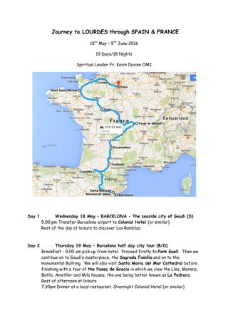Journey to LOURDES through SPAIN & FRANCE
18th
May – 5th
June 2016
19 Days/18 Nights
Spiritual Leader Fr. Kevin Davine OMI
Day 1 Wednesday 18 May – BARCELONA – The seaside city of Gaudi (D)
5.00 pm Transfer Barcelona airport to Colonial Hotel (or similar)
Rest of the day at leisure to discover Las Ramblas.
Day 2 Thursday 19 May – Barcelona half day city tour (B/D)
Breakfast - 9.00 am pick up from hotel. Proceed firstly to Park Guell. Then we
continue on to Gaudi’s masterpiece, the Sagrada Familia and on to the
monumental Bullring. We will also visit Santa Maria del Mar Cathedral before
finishing with a tour of the Paseo de Gracia in which we view the Lleo, Morera,
Batllo, Ametller and Mila houses, the one being better known as La Pedrera.
Rest of afternoon at leisure
7.30pm Dinner at a local restaurant. Overnight Colonial Hotel (or similar)
 