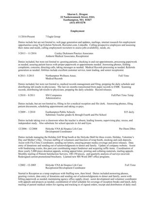 Sharon L. Dragon
22 Nashawannuck Street, #10A
Easthampton, MA 01027
(413) 455-5278
Employment
11/2016-Present 7 Eagle Group
Duties include but are not limited to, web page generation and updates, mailings, internet research for employment
opportunities using Top Echelon Network, Recruiter.com, LinkedIn. Calling prospective employees and assessing
their status and needs, calling employment recruiters to assess jobs availability, needs, etc.
3/2013 – 11/2016 Cooley Dickinson Practice Associates
Amherst Medical Associates, Receptionist
Duties included, but were not limited to: greeting patients, checking in and out appointments, processing paperwork
as needed, assuring patient leaves with proper paperwork or appointments needed. Answering phones, fielding
complaints, concerns, directing calls, taking messages as needed. Medical Records processing as needed. Referrals
generation as needed. Abilities include excellent customer service, team leading, and senior receptionist.
8/2011- 3/2013 Northampton Wellness Assoc. Full Time
Medical Records
Duties included, but were not limited to, medical records management and filing, prepping the daily schedule and
distributing lab results to physicians. The last six months transitioned from paper records to EMR. Scanning
records, distributing lab results to physicians, prepping the daily schedule. Record releases.
1/2010 – 8/2011 SNI Companies Full/Part Time Temp
Administrative
Duties include, but are not limited to, filling in for a medical reception and file clerk. Answering phones, filing
patient documents, scheduling appointments and taking co-pays.
3/2009 – 1/2010 Easthampton Public Schools $55 daily
Substitute Teacher grades K through Fourth and Pre-School
Duties include taking over a classroom when the teacher is absent, leading lessons, supervising play, recess, and
independent study. Also substitute for school specials in Art and Gym.
12/2006 - 12/2008 Holyoke VNA & Hospice Life Care Per Diem/20hrs
Development Coordinator
Duties include managing the Holiday Gift Wrap booth at the Holyoke Mall for three events, Holiday, Valentine’s
Day and Mother’s Day. Oversee staffing of volunteers and function of wrap booth, stocking and cash deposits.
Assist with Flu Clinic Coordinator, sending out letters, ensuring proper media coverage and press releases. Data
entry of donations and sending out of acknowledgments to donor and family. Update of company website. Assist
with fundraising events, this past year coordinating major fundraiser and acquiring raffle items. Coordination of
three yearly 5,000 piece donation appeals, writing appeal letter, printing and collating materials, mailing appeals.
Monthly mailing of Patient Satisfaction Surveys, 100-150 pieces, and quarterly analysis of surveys received.
Redesigned current promotional brochures. Learned new MS Word 2007 office programs.
1/2002 - 12-2005 Holyoke VNA & Hospice Life Care Full Time
Receptionist/Development Coordinator
Started in Reception as a temp employee with Staffing now, then hired. Duties included answering phones,
greeting visitors, data entry of donations and sending out of acknowledgments to donor and family, assist with
billing paperwork as needed, maintaining agency office supply closet, assist development and volunteer coordinator
with appeals and projects as needed, coordination of relief schedule for coverage of reception breaks and lunch, daily
mailing of patient medical orders for signing and tracking in of signed orders, receipt and distribution of daily mail.
 