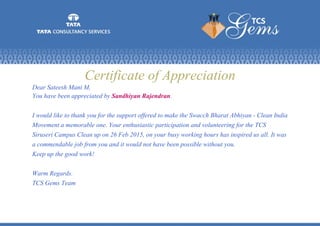 Certificate of Appreciation
Dear Sateesh Mani M,
You have been appreciated by Sandhiyan Rajendran.
I would like to thank you for the support offered to make the Swacch Bharat Abhiyan - Clean India
Movement a memorable one. Your enthusiastic participation and volunteering for the TCS
Siruseri Campus Clean up on 26 Feb 2015, on your busy working hours has inspired us all. It was
a commendable job from you and it would not have been possible without you.
Keep up the good work!
Warm Regards.
TCS Gems Team
 