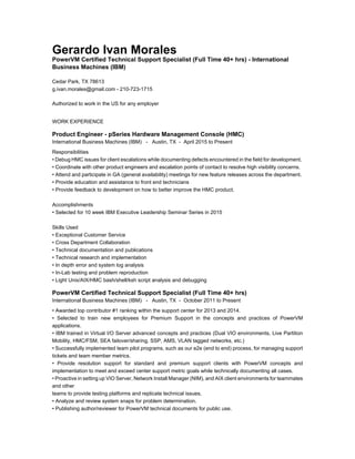 Gerardo Ivan Morales
PowerVM Certified Technical Support Specialist (Full Time 40+ hrs) - International
Business Machines (IBM)
Cedar Park, TX 78613
g.ivan.morales@gmail.com - 210-723-1715
Authorized to work in the US for any employer
WORK EXPERIENCE
Product Engineer - pSeries Hardware Management Console (HMC)
International Business Machines (IBM) - Austin, TX - April 2015 to Present
Responsibilities
• Debug HMC issues for client escalations while documenting defects encountered in the field for development.
• Coordinate with other product engineers and escalation points of contact to resolve high visibility concerns.
• Attend and participate in GA (general availability) meetings for new feature releases across the department.
• Provide education and assistance to front end technicians
• Provide feedback to development on how to better improve the HMC product.
Accomplishments
• Selected for 10 week IBM Executive Leadership Seminar Series in 2015
Skills Used
• Exceptional Customer Service
• Cross Department Collaboration
• Technical documentation and publications
• Technical research and implementation
• In depth error and system log analysis
• In-Lab testing and problem reproduction
• Light Unix/AIX/HMC bash/shell/ksh script analysis and debugging
PowerVM Certified Technical Support Specialist (Full Time 40+ hrs)
International Business Machines (IBM) - Austin, TX - October 2011 to Present
• Awarded top contributor #1 ranking within the support center for 2013 and 2014.
• Selected to train new employees for Premium Support in the concepts and practices of PowerVM
applications.
• IBM trained in Virtual I/O Server advanced concepts and practices (Dual VIO environments, Live Partition
Mobility, HMC/FSM, SEA failover/sharing, SSP, AMS, VLAN tagged networks, etc.)
• Successfully implemented team pilot programs, such as our e2e (end to end) process, for managing support
tickets and team member metrics.
• Provide resolution support for standard and premium support clients with PowerVM concepts and
implementation to meet and exceed center support metric goals while technically documenting all cases.
• Proactive in setting up VIO Server, Network Install Manager (NIM), and AIX client environments for teammates
and other
teams to provide testing platforms and replicate technical issues.
• Analyze and review system snaps for problem determination.
• Publishing author/reviewer for PowerVM technical documents for public use.
 