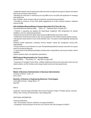 • Collaborate between various support teams within the center and higher level support to research and resolve
client issues and ensure client success.
• Managing the VIOS team in transitioning and using IBM's end to end (E2E) web application for managing
ticket assignment,
team schedules, center and team wide announcements, and technical documentation.
• Consulted on numerous 16 hour VIOS update engagements for a client company resulting in additional
revenue for IBM.
AIX Installation/Backup/Restore Support Specialist (Full Time 40+ hrs)
International Business Machines (IBM) - Austin, TX - September 2007 to October 2011
• Proficient in supporting and applying AIX base/mksysb installations, NIM configurations for network
installation, and muti- media backups/restores.
• Researched and resolved AIX related cases opened by IBM standard and premium clients.
• Published four technical documents as open access guidelines to AIX install and backup related concepts.
• Management chosen focal for a floor and lab relocation team. The project involved logistically relocating lab
systems,
employee cubicle assignments, workspace furniture requests, cubicle key management, among other
responsibilities.
• Process Guidance Council Member for a year. Revised/edited/published processes used within the support
center for procedural references.
• 2+ years Assist On Site IBM Remote Desktop volunteer admin; responsible for user account creation, internal
installation
support, password resets, and application presentations.
MHS Support Representative for Tricare Online
Lockheed Martin - San Antonio, TX - May 2007 to August 2007
• Supported and managed Tricare Online, a Military Healthcare Services web portal where active duty and
veteran soldiers, and their families could manage hospital records and make appointments.
EDUCATION
Master of Business Administration in Business Administration
University of Phoenix - Austin, TX
2014 to 2016
Bachelor of Science in Engineering Electronic Technologies
Texas A&M University - College Station, TX
May 2007
SKILLS
Leadership, Technical Support Soft Skills, Word, Excel, Powerpoint, Project, IT Problem Solving, Technical
Writing, Team Training, AIX administration, Team building skills
ADDITIONAL INFORMATION
Technical Certifications
* AIX 7 Administration (Test No. C4040-221) Completed 04/05/2014
* Virtualization Technical Support for AIX and Linux (Test No. 000-109) Completed 12/18/2012
 