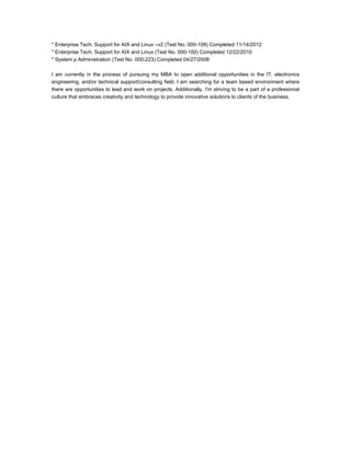 * Enterprise Tech. Support for AIX and Linux –v2 (Test No. 000-108) Completed 11/14/2012
* Enterprise Tech. Support for AIX and Linux (Test No. 000-100) Completed 12/22/2010
* System p Administration (Test No. 000-223) Completed 04/27/2008
I am currently in the process of pursuing my MBA to open additional opportunities in the IT, electronics
engineering, and/or technical support/consulting field. I am searching for a team based environment where
there are opportunities to lead and work on projects. Additionally, I'm striving to be a part of a professional
culture that embraces creativity and technology to provide innovative solutions to clients of the business.
 